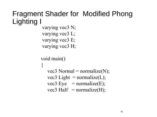 Fragment Shader for Modified Phong
Lighting I
19
varying vec3 N;
varying vec3 L;
varying vec3 E;
varying vec3 H;
void main()
{
vec3 Normal = normalize(N);
vec3 Light = normalize(L);
vec3 Eye = normalize(E);
vec3 Half = normalize(H);
 