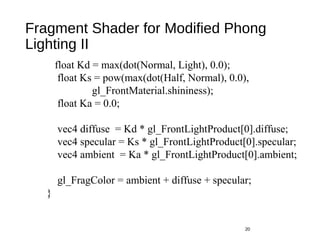 Fragment Shader for Modified Phong
Lighting II
20
float Kd = max(dot(Normal, Light), 0.0);
float Ks = pow(max(dot(Half, Normal), 0.0),
gl_FrontMaterial.shininess);
float Ka = 0.0;
vec4 diffuse = Kd * gl_FrontLightProduct[0].diffuse;
vec4 specular = Ks * gl_FrontLightProduct[0].specular;
vec4 ambient = Ka * gl_FrontLightProduct[0].ambient;
gl_FragColor = ambient + diffuse + specular;
}
 
