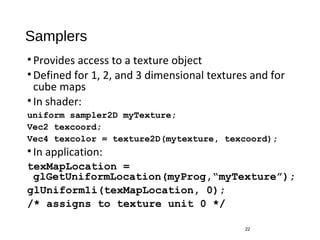 Samplers
•Provides access to a texture object
•Defined for 1, 2, and 3 dimensional textures and for
cube maps
•In shader:
uniform sampler2D myTexture;
Vec2 texcoord;
Vec4 texcolor = texture2D(mytexture, texcoord);
•In application:
texMapLocation =
glGetUniformLocation(myProg,“myTexture”);
glUniform1i(texMapLocation, 0);
/* assigns to texture unit 0 */
22
 