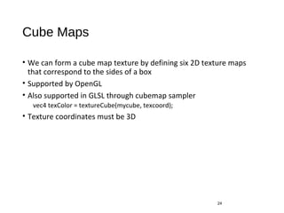 Cube Maps
• We can form a cube map texture by defining six 2D texture maps
that correspond to the sides of a box
• Supported by OpenGL
• Also supported in GLSL through cubemap sampler
vec4 texColor = textureCube(mycube, texcoord);
• Texture coordinates must be 3D
24
 