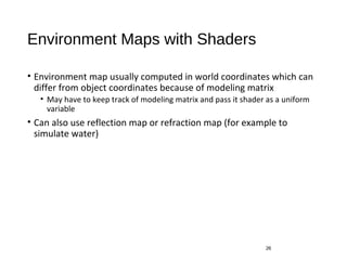Environment Maps with Shaders
• Environment map usually computed in world coordinates which can
differ from object coordinates because of modeling matrix
• May have to keep track of modeling matrix and pass it shader as a uniform
variable
• Can also use reflection map or refraction map (for example to
simulate water)
26
 