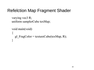Refelction Map Fragment Shader
28
varying vec3 R;
uniform samplerCube texMap;
void main(void)
{
gl_FragColor = textureCube(texMap, R);
}
 