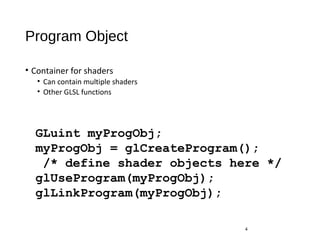 Program Object
• Container for shaders
• Can contain multiple shaders
• Other GLSL functions
4
GLuint myProgObj;
myProgObj = glCreateProgram();
/* define shader objects here */
glUseProgram(myProgObj);
glLinkProgram(myProgObj);
 