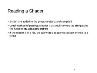 Reading a Shader
• Shader are added to the program object and compiled
• Usual method of passing a shader is as a null-terminated string using
the function glShaderSource
• If the shader is in a file, we can write a reader to convert the file to a
string
5
 