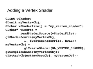 Adding a Vertex Shader
8
GLint vShader;
GLunit myVertexObj;
GLchar vShaderfile[] = “my_vertex_shader”;
GLchar* vSource =
readShaderSource(vShaderFile);
glShaderSource(myVertexObj,
1, &vertexShaderFile, NULL);
myVertexObj =
glCreateShader(GL_VERTEX_SHADER);
glCompileShader(myVertexObj);
glAttachObject(myProgObj, myVertexObj);
 