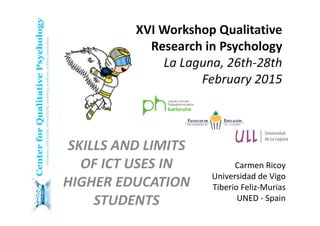 XVI Workshop Qualitative 
Research in Psychology 
La Laguna, 26th‐28th 
February 2015
SKILLS AND LIMITS 
OF ICT USES IN 
HIGHER EDUCATION 
STUDENTS
Carmen Ricoy
Universidad de Vigo
Tiberio Feliz‐Murias
UNED ‐ Spain
 