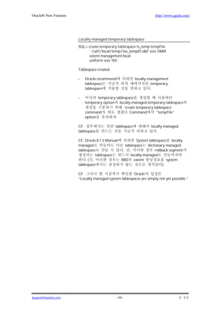 Oracle8i New Features                                                http://www.ggola.com/




                        Locally managed temporary tablespace
                        SQL> create temporary tablespace ts_temp tempfile
                             ’ /u01/local/temp/nis_temp01.dbf' size 100M
                             extent management local
                             uniform size 1M ;

                        Tablespace created.

                        -   Oracle recommend               locally management
                            tablespace                              temporary
                            tablespace                              .

                        -          temporary tablespace
                            temporary option locally managed temporary tablespace
                                                  ‘create temporary tablespace’
                            command                  . Command       “tempfile”
                            option           .

                        CF.                   tablespace           locally managed
                        tablespace                                    .

                        CF. Oracle 8.1.5 Manual          System tablespace locally
                        managed                   tablespace dictionary managed
                        tablespace               . ,                rollback segment
                                  tablespace         locally managed
                             .( ,               RBS extent                 system
                        tablespace                                       )

                        CF.                            Oracle
                        “Locally managed system tablespaces are simply not yet possible.”




jkspark@hanafos.com                           - 100 -
 