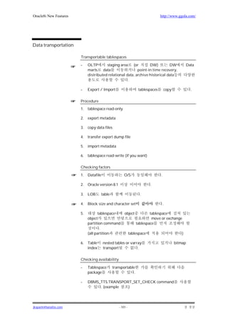 Oracle8i New Features                                                            http://www.ggola.com/




Data transportation

                        Transportable tablespaces

                        -    OLTP       staging area (or          DW)         DW                    Data
                             marts data                    point-in time recovery,
                             distributed relational data, archive historical data
                                                     .

                        -    Export / Import                       tablespaces       copy             .

                        Procedure
                        1.   tablespace read-only

                        2.   export metadata

                        3.   copy data files

                        4.   transfer export dump file

                        5.   import metadata

                        6.   tablespace read-write (if you want)

                        Checking factors

                        1.   Datafile                   O/S                      .

                        2.   Oracle version 8.1                            .

                        3.   LOB        table                       .

                        4.   Block size and character set                            .

                        5.         tablespace           object            tablespace
                             object                                        move or exchange
                             partition command                    tablespace
                                     .
                             (all partition                   tablespace                        )

                        6.   Table       nested tables or varray                            bitmap
                             index       transport            .

                        Checking availability

                        -    Tablespace         transportable
                             package                         .

                        -    DBMS_TTS.TRANSPORT_SET_CHECK command
                                  . (example  )




jkspark@hanafos.com                                 - 101 -
 