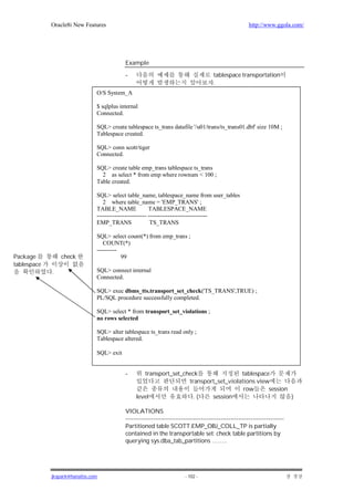 Oracle8i New Features                                                                       http://www.ggola.com/




                                           Example

                                           -                                           tablespace transportation
                                                                                       .
                               O/S System_A

                               $ sqlplus internal
                               Connected.

                               SQL> create tablespace ts_trans datafile '/u01/trans/ts_trans01.dbf' size 10M ;
                               Tablespace created.

                               SQL> conn scott/tiger
                               Connected.

                               SQL> create table emp_trans tablespace ts_trans
                                 2 as select * from emp where rownum < 100 ;
                               Table created.

                               SQL> select table_name, tablespace_name from user_tables
                                  2 where table_name = 'EMP_TRANS' ;
                               TABLE_NAME                TABLESPACE_NAME
                               ------------------------- ------------------------------
                               EMP_TRANS                  TS_TRANS

                               SQL> select count(*) from emp_trans ;
                                  COUNT(*)
                               ----------
Package          check                    99
tablespace
             .                 SQL> connect internal
                               Connected.

                               SQL> exec dbms_tts.transport_set_check('TS_TRANS',TRUE) ;
                               PL/SQL procedure successfully completed.

                               SQL> select * from transport_set_violations ;
                               no rows selected

                               SQL> alter tablespace ts_trans read only ;
                               Tablespace altered.

                               SQL> exit


                                           -       transport_set_check                tablespace
                                                                   transport_set_violations view
                                                                                       row      session
                                                level                .(    session                      )

                                           VIOLATIONS
                                           --------------------------------------------------------------------------------
                                           Partitioned table SCOTT.EMP_OBJ_COLL_TP is partially
                                           contained in the transportable set: check table partitions by
                                           querying sys.dba_tab_partitions ……..




             jkspark@hanafos.com                                         - 102 -
 