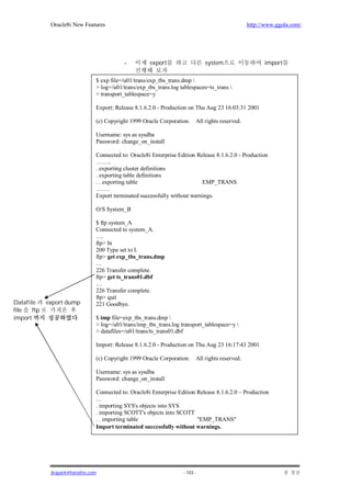 Oracle8i New Features                                                              http://www.ggola.com/




                                           -          export                  system                   import

                                $ exp file=/u01/trans/exp_tbs_trans.dmp 
                                > log=/u01/trans/exp_tbs_trans.log tablespaces=ts_trans 
                                > transport_tablespace=y

                                Export: Release 8.1.6.2.0 - Production on Thu Aug 23 16:03:31 2001

                                (c) Copyright 1999 Oracle Corporation.    All rights reserved.

                                Username: sys as sysdba
                                Password: change_on_install

                                Connected to: Oracle8i Enterprise Edition Release 8.1.6.2.0 - Production
                                ……..
                                . exporting cluster definitions
                                . exporting table definitions
                                . . exporting table                         EMP_TRANS
                                …….
                                Export terminated successfully without warnings.

                                O/S System_B

                                $ ftp system_A
                                Connected to system_A.
                                ….
                                ftp> bi
                                200 Type set to I.
                                ftp> get exp_tbs_trans.dmp
                                …
                                226 Transfer complete.
                                ftp> get ts_trans01.dbf
                                …
                                226 Transfer complete.
                                ftp> quit
Datafile     export dump        221 Goodbye.
file   ftp
import                   .      $ imp file=exp_tbs_trans.dmp 
                                > log=/u01/trans/imp_tbs_trans.log transport_tablespace=y 
                                > datafiles=/u01/trans/ts_trans01.dbf

                                Import: Release 8.1.6.2.0 - Production on Thu Aug 23 16:17:43 2001

                                (c) Copyright 1999 Oracle Corporation.    All rights reserved.

                                Username: sys as sysdba
                                Password: change_on_install

                                Connected to: Oracle8i Enterprise Edition Release 8.1.6.2.0 – Production
                                …
                                . importing SYS's objects into SYS
                                . importing SCOTT's objects into SCOTT
                                . . importing table                       "EMP_TRANS"
                                Import terminated successfully without warnings.




              jkspark@hanafos.com                                   - 103 -
 