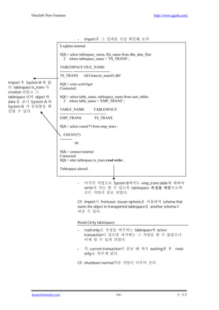 Oracle8i New Features                                                                     http://www.ggola.com/




                                            -    import                                          .
                                $ sqlplus internal

                                SQL> select tablespace_name, file_name from dba_data_files
                                  2 where tablespace_name = 'TS_TRANS' ;

                                TABLESPACE FILE_NAME
                                ---------- ------------------------------
                                TS_TRANS /u01/trans/ts_trans01.dbf
Import     System B             SQL> conn scott/tiger
   tablespace ts_trans          Connected.
creation
tablespace       object         SQL> select table_name, tablespace_name from user_tables
data          System A            2 where table_name = 'EMP_TRANS' ;
System B
                                TABLE_NAME                  TABLESPACE
             .
                                --------------------------- ----------
                                EMP_TRANS                   TS_TRANS

                                SQL> select count(*) from emp_trans ;

                                   COUNT(*)
                                ----------
                                           99

                                SQL> connect internal
                                Connected.
                                SQL> alter tablespace ts_trans read write ;

                                Tablespace altered.


                                            -                       System B                 emp_trans table
                                                 write                                 tablespace
                                                                                   .

                                            CF. import     fromuser, touser options                         schema that
                                            owns the object in transported tablespace                another schema
                                                         .

                                            Read-Only tablespace

                                            -    read only                              tablespace          active
                                                 transaction
                                                                               .

                                            -      , current transaction                             waiting         read-
                                                 only                 .

                                            CF. shutdown normal                                         .




              jkspark@hanafos.com                                    - 104 -
 