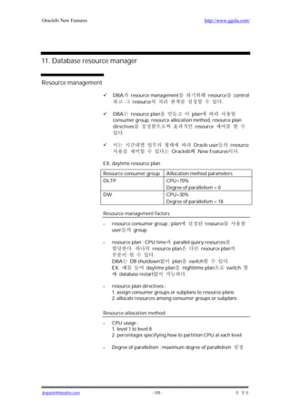 Oracle8i New Features                                                     http://www.ggola.com/




11. Database resource manager


Resource management

                             DBA     resource management                   resource     control
                                      resource                                   .

                             DBA resource plan                  plan
                             consumer group, resource allocation method, resource plan
                             directives                          resource
                                  .

                                                                      Oracle user   resource
                                                           Oracle8i    New Features    .

                        EX. daytime resource plan

                        Resource consumer group          Allocation method parameters
                        OLTP                             CPU=70%
                                                         Degree of parallelism = 0
                        DW                               CPU=30%
                                                         Degree of parallelism = 18

                        Resource management factors

                        -   resource consumer group : plan                resource
                            user      group

                        -   resource plan : CPU time parallel query resources
                                     .        resource plan       resource plan
                                                .
                            DBA DB shutdown            plan switch             .
                            EX.             daytime plan nighttime plan       switch
                               database restart             .

                        -   resource plan directives :
                            1. assign consumer groups or subplans to resource plans
                            2. allocate resources among consumer groups or subplans

                        Resource allocation method

                        -    CPU usage :
                             1. level 1 to level 8
                             2. percentages specifying how to partition CPU at each level

                        -    Degree of parallelism : maximum degree of parallelism




jkspark@hanafos.com                            - 105 -
 
