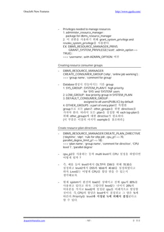 Oracle8i New Features                                                    http://www.ggola.com/




                        -   Privileges needed to manage resources
                            1. administer_resource_manager :
                               package for dbms_resource_manager
                            2.                           grant_system_privilege and
                            revoke_system_privilege             .
                            EX. DBMS_RESOURCE_MANAGER_PRIVS.
                                 GRANT_SYSTEM_PRIVILEGE(‘scott’, admin_option =>
                            TRUE) ;
                            ==> ‘username’, with ADMIN_OPTION


                        Creating resource consumer groups
                        -   DBMS_RESOURCE_MANAGER.
                            CREATE_CONSUMER_GROUP (‘oltp’, ‘online job working’) ;
                            ==> ‘group name’, ‘comment for group’

                        -   Database                           group
                            1. SYS_GROUP : SYSTEM_PLAN high priority
                                            for ‘SYS’ and ‘SYSTEM’ users
                            2. LOW_GROUP : low priority group in SYSTEM_PLAN
                            3. DEFAULT_CONSUMER_GROUP :
                                            assigned to all users(PUBLIC) by default
                            4. OTHER_GROUPS : a part of every plan
                            group            plan other_groups            directives
                                        .              plan              each top-plan
                                  other_groups          directive           .
                            (                          example             .)

                        Create resource plan directives

                        -   DBMS_RESOURCE_MANAGER.CREATE_PLAN_DIRECTIVE
                            (‘daytime’, ‘olpt’, ‘rule for oltp job’, cpu_p1 => 70,
                            parallel_degree_limit_p1 => 18) ;
                            ==> ‘plan name’, ‘group name’, ‘comment for directive’, ‘CPU
                            level 1’, ‘parallel degree’

                        -   cpu_p2                       multi level    CPU
                                           ?

                        -     ,              level1    OLTP DW                 70:30
                                        level2      DSS Web 40:60
                                  . Level2           CPU
                                         .

                        -         system             load                     cpu     80%
                                                   .           level2               20%
                                              level2            cpu
                                   . , CPU               level                          %
                                   . Priority level             %
                                        .




jkspark@hanafos.com                            - 107 -
 