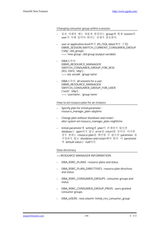 Oracle8i New Features                                                  http://www.ggola.com/




                        Changing consumer group within a session

                        -                                          group           session
                            user                                           .

                        -   user or application level   (PL/SQL block    )
                            DBMS_SESSION.SWITCH_CURRENT_CONSUMER_GROUP
                            (‘oltp’, old_group) ;
                            ==> ‘new group’, old group (output variable)

                        -   DBA
                            DBMS_RESOURCE_MANAGER.
                            SWITCH_CONSUMER_GROUP_FOR_SESS
                            (453, 23412, ‘oltp’) ;
                            ==> sid, serial#, ‘group name’

                        -   DBA             all sessions for a user
                            DBMS_RESOURCE_MANAGER.
                            SWITCH_CONSUMER_GROUP_FOR_USER
                            (‘scott’, ‘oltp’) ;
                            ==> ‘username’, ‘group name’

                        How to set resource plan for an instance

                        -   Specify plan for initial parameter :
                            resource_manager_plan=daytime

                        -   Change plan without shutdown and restart :
                            alter system set resource_manager_plan=nighttime

                        -   Initial parameter   setting plan
                            database open               error return                .
                                          resource plan                          parameter
                                            shutdown and restart               .    parameter
                                default value null      .

                        Data dictionary

                        >> RESOURCE MANAGER INFORMATION

                        -   DBA_RSRC_PLANS : resource plans and status

                        -   DBA_RSRC_PLAN_DIRECTIVES : resource plan directives
                            and status

                        -   DBA_RSRC_CONSUMER_GROUPS : consumer groups and
                            status

                        -   DBA_RSRC_CONSUMER_GROUP_PRIVS : users granted
                            consumer groups

                        -   DBA_USERS : new column ‘initial_rsrc_consumer_group’




jkspark@hanafos.com                            - 109 -
 