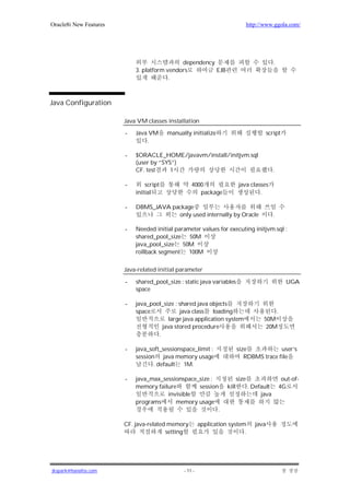 Oracle8i New Features                                                            http://www.ggola.com/




                                             dependency                                       .
                            3. platform vendors         EJB
                                         .



Java Configuration

                        Java VM classes installation

                        -   Java VM      manually initialize                               script
                                .

                        -   $ORACLE_HOME/javavm/install/initjvm.sql
                            (user by “SYS”)
                            CF. test     1                                                   .

                        -       script             4000                    java classes
                            initial                   package                       .

                        -   DBMS_JAVA package
                                        only used internally by Oracle                        .

                        -   Needed initial parameter values for executing initjvm.sql :
                            shared_pool_size 50M
                            java_pool_size 50M
                            rollback segment 100M

                        Java-related initial parameter

                        -   shared_pool_size : static java variables                                UGA
                            space

                        -   java_pool_size : shared java objects
                            space            java class   loading                           .
                                        large java application system                   50M
                                      java stored procedure                              20M
                                    .

                        -   java_soft_sessionspace_limit :                size            user’s
                            session java memory usage                        RDBMS trace file
                                   . default 1M.

                        -   java_max_sessionspace_size :                  size                     out-of-
                            memory failure        session          kill          . Default        4G
                                       invisible                                      java
                            programs      memory usage
                                                         .

                        CF. java-related memory         application system          java
                                        setting                           .




jkspark@hanafos.com                            - 11 -
 