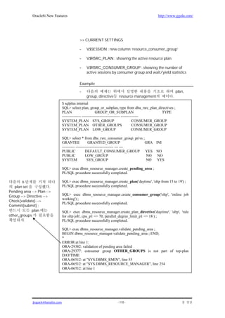 Oracle8i New Features                                                              http://www.ggola.com/




                                               >> CURRENT SETTINGS

                                               -   V$SESSION : new column ‘resource_consumer_group’

                                               -   V$RSRC_PLAN : showing the active resource plan

                                               -   V$RSRC_CONSUMER_GROUP : showing the number of
                                                   active sessions by consumer group and wait/yield statistics

                                               Example

                                               -                                                               plan,
                                                   group, directive     resource management               .
                                    $ sqlplus internal
                                    SQL> select plan, group_or_subplan, type from dba_rsrc_plan_directives ;
                                    PLAN                      GROUP_OR_SUBPLAN                         TYPE
                                    --------------- ------------------------------ --------------
                                    SYSTEM_PLAN SYS_GROUP                                  CONSUMER_GROUP
                                    SYSTEM_PLAN OTHER_GROUPS                               CONSUMER_GROUP
                                    SYSTEM_PLAN LOW_GROUP                                  CONSUMER_GROUP

                                    SQL> select * from dba_rsrc_consumer_group_privs ;
                                    GRANTEE             GRANTED_GROUP                  GRA INI
                                    ---------- ------------------------------ --- ---
                                    PUBLIC            DEFAULT_CONSUMER_GROUP YES NO
                                    PUBLIC            LOW_GROUP                         NO NO
                                    SYSTEM              SYS_GROUP                      NO YES

                                    SQL> exec dbms_resource_manager.create_pending_area ;
                                    PL/SQL procedure successfully completed.

       6                            SQL> exec dbms_resource_manager.create_plan('daytime', 'oltp from 15 to 19') ;
   plan set             .           PL/SQL procedure successfully completed.
Pending area --> Plan -->
Group --> Directive -->             SQL> exec dbms_resource_manager.create_consumer_group('oltp', 'online job
                                    working') ;
Check(validate) -->
                                    PL/SQL procedure successfully completed.
Commit(submit) ;
             plan                   SQL> exec dbms_resource_manager.create_plan_directive('daytime', 'oltp', 'rule
other_groups                        for oltp job', cpu_p1 => 70, parallel_degree_limit_p1 => 18 ) ;
         .                          PL/SQL procedure successfully completed.

                                    SQL> exec dbms_resource_manager.validate_pending_area ;
                                    BEGIN dbms_resource_manager.validate_pending_area ; END;
                                    *
                                    ERROR at line 1:
                                    ORA-29382: validation of pending area failed
                                    ORA-29377: consumer group OTHER_GROUPS is not part of top-plan
                                    DAYTIME
                                    ORA-06512: at "SYS.DBMS_RMIN", line 55
                                    ORA-06512: at "SYS.DBMS_RESOURCE_MANAGER", line 254
                                    ORA-06512: at line 1




              jkspark@hanafos.com                                      - 110 -
 