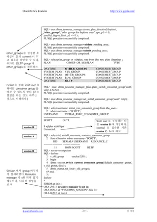 Oracle8i New Features                                                               http://www.ggola.com/




                                      SQL> exec dbms_resource_manager.create_plan_directive('daytime',
                                      'other_groups', 'other groups for daytime users', cpu_p1 => 0,
                                      parallel_degree_limit_p1 => 0 ) ;
                                      PL/SQL procedure successfully completed.

                                      SQL> exec dbms_resource_manager.validate_pending_area ;
                                      PL/SQL procedure successfully completed.
                                      SQL> exec dbms_resource_manager.submit_pending_area ;
other_groups                          PL/SQL procedure successfully completed.
            commit
                              .       SQL> select plan, group_or_subplan, type from dba_rsrc_plan_directives ;
       OLTP group                     PLAN                      GROUP_OR_SUBPLAN                            TYPE
other_groups                  .       --------------- ------------------------------ --------------
                                      DAYTIME                  OTHER_GROUPS                       CONSUMER_GROUP
                                      SYSTEM_PLAN SYS_GROUP                                       CONSUMER_GROUP
                                      SYSTEM_PLAN OTHER_GROUPS                                    CONSUMER_GROUP
                                      SYSTEM_PLAN LOW_GROUP                                       CONSUMER_GROUP
                                      DAYTIME                  OLTP                               CONSUMER_GROUP
Grant           scott user
                                      SQL> exec dbms_resource_manager_privs.grant_switch_consumer_group('scott',
          consumer group              'oltp', FALSE) ;
                      .(              PL/SQL procedure successfully completed.

                   .)                 SQL> exec dbms_resource_manager.set_initial_consumer_group('scott', 'oltp') ;
                                      PL/SQL procedure successfully completed.

                                      SQL> select username, initial_rsrc_consumer_group from dba_users
                                         2 where username = 'SCOTT' ;
                                      USERNAME                INITIAL_RSRC_CONSUMER_GROUP
                                      -----------------------------------------
                                      SCOTT                 OLTP                     Scott user
                                                                                         session B                 .
                session B             $ sqlplus scott/tiger
                                                                                     Internal
                                      Connected.
                                                                                     session     A            .
                session A             SQL> select sid, serial#, username, resource_consumer_group
                                         2 from v$session where username= 'SCOTT' ;
                                                 SID        SERIAL# USERNAME RESOURCE_C
                                      ---------- ---------- --------- ----------
                                                  11          18058 SCOTT             OLTP
                session B             SQL> set serveroutput on
                                      SQL> declare
                                         2 v_old_group                 varchar2(30) ;
                                         3 begin
                                         4 dbms_session.switch_current_consumer_group('default_consumer_group',
                                      v_old_group, false) ;
                                         5 dbms_output.put_line(v_old_group) ;
Session         group                    6* end;
                 . Resource              7/
manager        off                    declare
           .                          *
                                      ERROR at line 1:
                                      ORA-29373: resource manager is not on
                                      ORA-06512: at "SYS.DBMS_SESSION", line 74
                                      ORA-06512: at line 4




                jkspark@hanafos.com                                      - 111 -
 