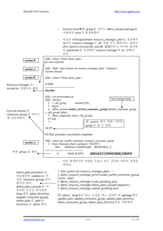 Oracle8i New Features                                                            http://www.ggola.com/




                                                -    Session level     group           dbms_session package
                                                               error             .

                                                -            initial parameter resource_manager_plan
                                                             resource manager      off                  .
                                                     alter system command plan
                                                         parameter               resource manager on
                                                          .
                                   SQL> select * from v$rsrc_plan ;
              session B
                                   no rows selected

              session A            SQL> SQL> alter system set resource_manager_plan = 'daytime' ;
                                   System altered.

              session B            SQL> select * from v$rsrc_plan ;

Resource manager                   NAME
turned on                          --------------------------------
                                   daytime

                                   SQL> set serveroutput on
                                   SQL> declare                                       New Group Name
                                     2 v_old_group          varchar2(30) ;
                                     3 begin
                                     4 dbms_session.switch_current_consumer_group('default_consumer_group',
Current session
                                   v_old_group, false) ;
consumer group                       5 dbms_output.put_line(v_old_group) ;
              .                      6* end;
                                     7/                                    session
                                                                      group          .
                                   OLTP

                                   PL/SQL procedure successfully completed.

                                   SQL> select sid, serial#, username, resource_consumer_group
              session A               2 from v$session where username= 'SCOTT' ;
                                              SID        SERIAL# USERNAME RESOURCE_C
                                   ---------- ---------- --------- ----------
         group
                                               11          18058 SCOTT        DEFAULT_CONSUMER_GROUP

                                                -
                                                              .

       delete_plan procedure                    1. alter system set resource_manager_plan = ‘’ ;
                   subplan or                   2. dbms_resource_manager_privs.revoke_switch_consumer_group
             consumer groups                    ('scott', 'oltp') ;
                                                3. dbms_resource_manager.create_pending_area ;
                   .
                                                4. dbms_resource_manager.delete_plan_cascade('daytime') ;
       delete_plan_cascade
                                                5. dbms_resource_manager.submit_pending_area ;
       drop       . (plan, directives,
                                                CF. plan drop                                  package
       subplan, consumer group)
                                                update_plan, update_consumer_group, update_plan_directive,
       delete_plan      plan
                                                delete_consumer_group, delete_plan_directive            .
       directives      delete      .




             jkspark@hanafos.com                                       - 112 -
 