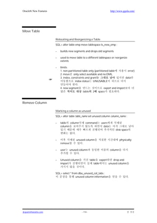 Oracle8i New Features                                                      http://www.ggola.com/




Move Table

                        Relocating and Reorganizing a Table
                        SQL> alter table emp move tablespace ts_new_emp ;

                        -   builds new segments and drops old segments

                        -   used to move table to a different tablespace or reorganize
                            extents

                        -   limits
                            1. non-partitioned table only (partitioned table           error)
                            2. move only select available and no DML
                            3. index, constraints and grant                          data
                                         index status UNUSABLE
                                           .
                            4. new segment                         export and import
                                                table   2 space                 .



Remove Column

                        Marking a column as unused
                        SQL> alter table table_name set unused column column_name ;

                        -   table  column             command     users
                            column                                  data
                                                                               disk space
                                        .

                        -                   unused column                           physically
                            remove              .

                        -   user     unused column                         column
                                            .

                        -   Unused column                 table export    drop and
                            import                           table     unused column
                                                  .

                        SQL> select * from dba_unused_col_tabs ;
                                         unused column information                          .




jkspark@hanafos.com                             - 114 -
 