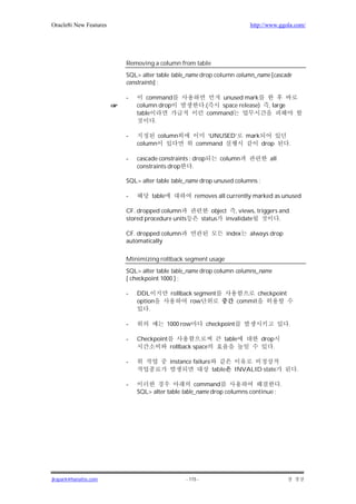 Oracle8i New Features                                                         http://www.ggola.com/




                        Removing a column from table
                        SQL> alter table table_name drop column column_name [cascade
                        constraints] ;

                        -      command                          unused mark
                            column drop                    .(   space release)        , large
                            table                           command
                                  .

                        -            column             ‘UNUSED’             mark
                            column                   command                        drop        .

                        -   cascade constraints : drop          column                 all
                            constraints drop      .

                        SQL> alter table table_name drop unused columns ;

                        -        table              removes all currently marked as unused

                        CF. dropped column                    object , views, triggers and
                        stored procedure units            status invalidate            .

                        CF. dropped column                           index    always drop
                        automatically

                        Minimizing rollback segment usage
                        SQL> alter table table_name drop column columns_name
                        [ checkpoint 1000 ] ;

                        -   DDL           rollback segment                       checkpoint
                            option               row                    commit
                                .

                        -                1000 row          checkpoint                           .

                        -   Checkpoint                            table             drop
                                          rollback space                                .

                        -                 instance failure
                                                             table     INVALID state                .

                        -                         command                       .
                            SQL> alter table table_name drop columns continue ;




jkspark@hanafos.com                             - 115 -
 