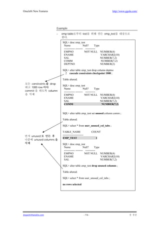 Oracle8i New Features                                                               http://www.ggola.com/




                               Example

                               -   emp table             test                  emp_test
                                      .
                                   SQL> desc emp_test
                                    Name                 Null?      Type
                                    ------------ -------- -----------
                                    EMPNO                 NOT NULL NUMBER(4)
                                    ENAME                                VARCHAR2(10)
                                    SAL                                  NUMBER(7,2)
                                    COMM                                 NUMBER(7,2)
                                    DEPTNO                               NUMBER(2)

                                   SQL> alter table emp_test drop column deptno
                                     2 cascade constraints checkpoint 1000 ;

                                   Table altered.
     constraints        drop
                                   SQL> desc emp_test
     1000 row                       Name                 Null?      Type
 commit                 column      ------------ -------- -----------
                                    EMPNO                 NOT NULL NUMBER(4)
                                    ENAME                                VARCHAR2(10)
                                    SAL                                  NUMBER(7,2)
                                    COMM                                  NUMBER(7,2)


                                   SQL> alter table emp_test set unused column comm ;

                                   Table altered.

                                   SQL> select * from user_unused_col_tabs ;

                                   TABLE_NAME                          COUNT
       unused                      -----------------------
                                   EMP_TEST                              1
         unused columns
                                   SQL> desc emp_test
                                    Name                 Null?      Type
                                    ------------ -------- -----------
                                    EMPNO                 NOT NULL NUMBER(4)
                                    ENAME                                VARCHAR2(10)
                                    SAL                                  NUMBER(7,2)

                                   SQL> alter table emp_test drop unused columns ;

                                   Table altered.

                                   SQL> select * from user_unused_col_tabs ;

                                   no rows selected




jkspark@hanafos.com                                          - 116 -
 