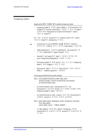 Oracle8i New Features                                                        http://www.ggola.com/




Temporary tables

                        Application                        global temporary table

                        -     temporary table            data (DML           ) session
                              visible    truncate command                       . , table
                                           transaction or session termination data
                                       drop      .

                        CF.        ,            session          instance crash            data
                                       drop   . (temporary           )

                        -     transaction or session          data              . (index
                                           index                        Index data                )

                        -     Table definition               definition      all session
                                     . (definition     export/import          )

                        -     Session sort space       data
                              user’s temporary tablespace                         .

                        -     Permanent tables            view                        temporary
                              table       triggers                      .

                        -     Recovery data                   redo entries
                              DML     rollback segment                .


                        Creating and Monitoring with sample
                        SQL> create global temporary table table_name
                              (empno number, ename varchar2(10), sal number)
                              on commit delete rows ;

                        -     on commit delete rows : transaction
                              transaction             session
                              temporary table data                .

                        -     on commit preserve rows : session                   (transaction
                                      session                                      )

                        SQL> select table_name, tablespace_name, temporary, duration
                              from dba_tables
                              where table_name = ‘TABLE_NAME’ ;

                        -        dba_tables                  table     temporary
                              transaction                            session
                                      .




jkspark@hanafos.com                             - 117 -
 