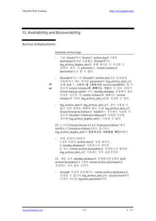 Oracle8i New Features                                                  http://www.ggola.com/




13. Availability and Recoverability


Archive Enhancements

                        Multiple archive logs

                        -         Oracle7     Oracle    archive log 1
                            destination                 Oracle8
                            log_archive_duplex_dest
                                   .     ,   parameter remote instance
                            destination               .

                        -   Oracle8i             Oracle8    archive dest
                                                       parameter log_archive_dest_n
                                  (n    1~5      )     5          archive dest
                                     remote instance                             .
                            remote backup system          standby database
                                           . , remote instance                remote
                            instance 1         log_archive_dest_n                    .

                        -   log_archive_dest    log_archive_dest_n
                                                            .    log_archive_dest_n
                            Oracle Enterprise Edition    install
                                    Oracle8.1.5 Reference Manual
                                    log_archive_duplex_dest                  .

                        CF. (      ) Oracle Version 8.1.6.2 “Enterprise Edition”
                        test       Enterprise Edition
                        log_archive_duplex_dest                                        .

                        -
                            1. 2           archive dest                 ,
                            2. standby database
                            3.       remote archive destination
                            log_archive_dest_n                                .

                        CF.             standby database                2      local
                        archive destination   1      remote archive destination
                                                   .

                        -   Oracle8i                     remote archive destination
                                               log_archive_dest_n session level
                                            dynamic parameter




jkspark@hanafos.com                             - 121 -
 