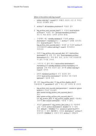 Oracle8i New Features                                                         http://www.ggola.com/




                        When is the online redo log reused?

                        -     online redo log         reused
                                                          .

                        1.    archive   all mandatory locations

                        2.    log_archive_min_succeed_dest               local location
                              archived               (all local mandatory archive
                                                                     )

                        -                      standby database                 archive
                              destination mandatory             archive
                                    local archived
                              log_archive_min_succeed_dest                                archive
                                              online redo log reuse
                                       .

                        -             log_archive_min_succeed_dest      total archive
                              destination                    local mandatory archive
                              destination                .     ,
                                                    .

                        -                              3     local archive destination
                              mandatory 2           standby database archive mandatory 1
                              optional 2                                      online redo log
                              reuse             .

                        -     3     mandatory archive
                              2     local archive destination                   1
                              optional                .

                        CF.        , log_archive_dest           log_archive_duplex_dest
                                          parameter                1       2                        .

                        -     log_archive_min_succeed_dest parameter session or system
                              level                        .
                              alter session set log_archive_min_succeed_dest=2 ;

                              alter system set log_archive_min_succeed_dest=3 ;
                              CF. log_archive_dest      log_archive_duplex_dest
                                       alter session command                  .

                        -            parameter log_archive_dest_state_n
                              _n          archive destination disable               .
                                   default ‘ENABLE’         session or system level
                                              . ‘DEFER’            destination archive
                                       ‘ENABLE’                   archive            .




jkspark@hanafos.com                                   - 123 -
 