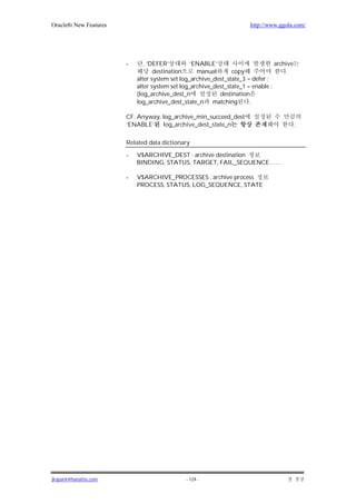 Oracle8i New Features                                                  http://www.ggola.com/




                        -      , ‘DEFER’         ‘ENABLE’                        archive
                                   destination     manual       copy                  .
                            alter system set log_archive_dest_state_3 = defer ;
                            alter system set log_archive_dest_state_1 = enable ;
                            (log_archive_dest_n            destination
                            log_archive_dest_state_n matching          .

                        CF. Anyway, log_archive_min_succeed_dest
                        ‘ENABLE’    log_archive_dest_state_n                               .

                        Related data dictionary

                        -   V$ARCHIVE_DEST : archive destination
                            BINDING, STATUS, TARGET, FAIL_SEQUENCE……

                        -   V$ARCHIVE_PROCESSES : archive process
                            PROCESS, STATUS, LOG_SEQUENCE, STATE




jkspark@hanafos.com                           - 124 -
 