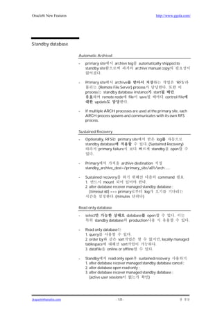 Oracle8i New Features                                                     http://www.ggola.com/




Standby database

                        Automatic Archival

                        -   primary site     archive log      automatically shipped to
                            standby site                    archive manual copy
                                    .

                        -   Primary site     archive                                      ‘RFS’
                                   (Remote File Server) process                  .
                            process standby database instance            start
                                      remote node file save                      control file
                                 update             .

                        -   If multiple ARCH processes are used at the primary site, each
                            ARCH process spawns and communicates with its own RFS
                            process.

                        Sustained Recovery

                        -   Optionally, RFS    primary site              log
                            standby database                      . (Sustained Recovery)
                                   primary failure                    standby open
                                .

                        -   Primary             archive destination
                            standby_archive_dest=/primary_site/a01/arch…..

                        -   Sustained recovery                         command
                            1.          mount                    .
                            2. alter database recover managed standby database ;
                               [timeout 60] ==> primary         log
                                              . (minutes      )

                        Read only database

                        -   select                 database open                      .
                                  standby database production                                     .

                        -   Read only database
                            1. query                   .
                            2. order by        sort                           , locally managed
                            tablespace           sort                     .
                            3. datafile online or offline            .

                        -   Standby        read only open sustained recovery
                            1. alter database recover managed standby database cancel ;
                            2. alter database open read only ;
                            3. alter database recover managed standby database ;
                               (active user sessions              )




jkspark@hanafos.com                           - 125 -
 