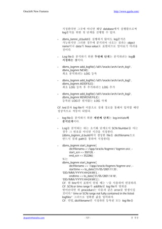 Oracle8i New Features                                                         http://www.ggola.com/




                                                                   database
                            log                                                .

                        -   dbms_lomnr_d.build                            log
                                                                                         object
                            name         data         hexa value
                                   .

                        -   Log file                                                      log
                                                  .

                        -   dbms_logmnr.add_logfile(‘/a01/oracle/arch/arch_log1’,
                            dbms_logmnr.NEW) ;
                                           LOG

                        -   dbms_logmnr.add_logfile(‘/a01/oracle/arch/arch_log2’,
                            dbms_logmnr.ADDFILE) ;
                                LOG                       LOG

                        -   dbms_logmnr.add_logfile(‘/a01/oracle/arch/arch_log2’,
                            dbms_logmnr.REMOVEFILE) ;
                                  LOG              LOG

                        CF. test       log file
                                                            .

                        -   log file                                      log initiate
                                            .

                        -   Log                                          SCN Number
                                                                          .
                            (dbms_logmnr_d.build                     file dictfilename
                                       path                            )

                        -   dbms_logmnr.start_logmnr(
                                dictfilename=>’/app/oracle/logmnr/ logmnr.ora’, -
                                start_scn => 350128, -
                                end_scn => 352286) ;

                            dbms_logmnr.start_logmnr(
                                  dictfilename => ‘/app/oracle/logmnr/logmnr.ora’, -
                                  starttime => to_date(‘31/05/2001:11:35’,
                            ‘DD/MM/YYYY:HH24:MI’), -
                                  endtime => to_date(‘31/05/2001:14:18’,
                            ‘DD/MM/YYYY:HH24:MI’) ) ;
                            CF.       line                        ‘-‘                      .
                            CF. SCN or time range addfile log file
                                                 procedure                error
                                    .” time or SCN range not fully contained in the listed
                            logfiles”                                   .
                            CF.         , dictfilename                          log file




jkspark@hanafos.com                                   - 127 -
 