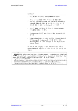 Oracle8i New Features                                                               http://www.ggola.com/




                             Limitation

                             -         PGA                     session                         .

                             -   1 row per record (1                     row
                                           sel_undo                  row              sql undo
                                 rowid                                     )    ,
                                                         row        return                 .

                             -   DDL    oracle                                 , data dictionary
                                       DML                      .

                             -   Chained rows                 DML                     reconstruct
                                      .

                             -   Data dictionary file                               clustered tables
                                       changes hexa values                              .      ,
                                 dictionary file                                        hexa values
                                                 .

                             CF. DDL         sample                            ‘xx’       table
                             create and drop log
                                    .
    - drop table xx ….
      sql_redo : delete from SYS.OBJ$ where OBJ# = 3501 and DATAOBJ# = 3501 and OWNER# = 0 and NAME
  = 'XX' and NAMESPACE = 1 and SUBNAME IS NULL and TYPE# = 2 and CTIME = TO_DATE('31-MAY-
  2001 15:36:10', 'DD-MON-YYYY HH24:MI:SS') and MTIME = TO_DATE('31-MAY……………….
     sql_undo : insert into SYS.OBJ$
     (OBJ#,DATAOBJ#,OWNER#,NAME,NAMESPACE,SUBNAME,TYPE#,CTIME,MTIME,STIME,STATUS,
     REMOTEOWNER,LINKNAME,FLAGS,OID$,SPARE1) values (3501,3501,0,'XX',1,NULL,2,
     TO_DATE('31-MAY-2001 15:36:10', 'DD-MON-YYYY HH24:MI:SS'),TO_DATE('31- ……………..




jkspark@hanafos.com                                 - 129 -
 