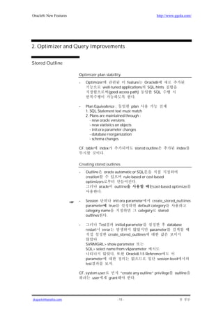 Oracle8i New Features                                                  http://www.ggola.com/




2. Optimizer and Query Improvements


Stored Outline

                        Optimizer plan stability

                        -   Optimizer              feature Oracle8i
                                     well-tuned applications SQL hints
                                        (good access path)      SQL
                                                        .

                        -   Plan Equivalence :            plan
                            1. SQL Statement text must match
                            2. Plans are maintained through :
                               - new oracle versions
                               - new statistics on objects
                               - init.ora parameter changes
                               - database reorganization
                               - schema changes

                        CF. table     index               stored outline             index
                                        .

                        Creating stored outlines

                        -   Outline oracle automatic or SQL
                            creation            rule-based or cost-based
                            optimizers                 .
                                    oracle outline                cost-based optimize
                                     .

                        -   Session       init.ora parameter      create_stored_outlines
                            parameter true               default category
                            category name                category stored
                            outlines   .

                        -             Test     initial parameter                database
                            restart    error                        parameter
                                           create_stored_outlines

                            SVRMGRL> show parameter
                            SQL> select name from v$parameter
                                             .    Oracle8.1.5 Reference
                            parameter                                session level
                            test           .

                        CF. system user       “create any outline” privilege        outline
                                user    grant          .




jkspark@hanafos.com                             - 13 -
 