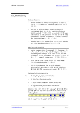 Oracle8i New Features                                                          http://www.ggola.com/




Fast_Start Recovery

                        Instance Recovery

                        -     Prior to oracle8i       instance recovery time
                                     .          failure      transaction load
                                        .

                        -     fast_start_io_target parameter : instance recovery
                                   (read and write)                maximum number of
                              datafile blocks              .(      parameter            target
                              redo blocks       , redo generation                           )
                              system level dynamic parameter               instance running
                              alter system command                         .

                        -     Recovery time         datafile I/O                              instance
                                          average I/O time                             .

                        Fast-Start Checkpointing

                        -     crash or instance recover recovery              position.
                              buffer cache earliest buffer to be dirtied gets written first
                              (oldest dirty block buffer)                              roll
                              forward               DB blocks
                                  . ,        feature media recovery                         .

                        -     If fast_start_io_target = 10000                      10000 blocks
                                       checkpoint position                 .

                        -              parameter                  recovery
                              performance                              checkpoint
                                               transaction overhead               .

                        Factors affecting checkpointing
                        -     A : fast_start_io_target parameter value

                        -     B : 90% of size of smallest redo log

                        -     C : end of the log_checkpoint_timeout seconds ago

                        -     D : log_checkpoint_interval blocks from the end

                        DBWn              4                       redo log
                        point                                   satisfy all the criteria defined.
                        Redo Log blocks                                            end of the redo


                                                                   D       B           C    A
                        CF.       redo         ‘A’ point                       .




jkspark@hanafos.com                              - 130 -
 