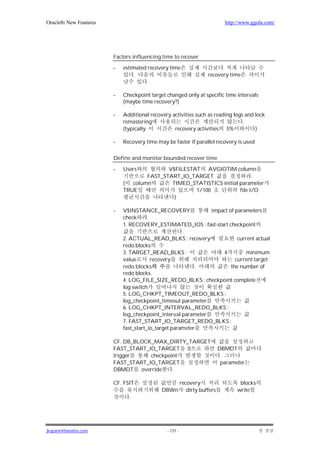 Oracle8i New Features                                                  http://www.ggola.com/




                        Factors influencing time to recover

                        -   estimated recovery time
                                 .                              recovery time
                                      .

                        -   Checkpoint target changed only at specific time intervals
                            (maybe time recovery?)

                        -   Additional recovery activities such as reading logs and lock
                            remastering                                        .
                            (typically           recovery activities 5%             )

                        -   Recovery time may be faster if parallel recovery is used

                        Define and monitor bounded recover time

                        -   Users          V$FILESTAT AVGIOTIM column
                                    FAST_START_IO_TARGET                   .
                            (  column       TIMED_STATISTICS initial parameter
                            TRUE                    1/100            file I/O
                                             )

                        -   V$INSTANCE_RECOVERY               impact of parameters
                            check      .
                            1. RECOVERY_ESTIMATED_IOS : fast-start checkpoint
                                                     .
                            2. ACTUAL_READ_BLKS : recovery               current actual
                            redo blocks
                            3. TARGET_READ_BLKS :                 4          minimum
                            value        recovery                       current target
                            redo blocks                    .          the number of
                            redo blocks.
                            4. LOG_FILE_SIZE_REDO_BLKS : checkpoint complete
                            log switch
                            5. LOG_CHKPT_TIMEOUT_REDO_BLKS :
                            log_checkpoint_timeout parameter
                            6. LOG_CHKPT_INTERVAL_REDO_BLKS :
                            log_checkpoint_interval parameter
                            7. FAST_START_IO_TARGET_REDO_BLKS :
                            fast_start_io_target parameter

                        CF. DB_BLOCK_MAX_DIRTY_TARGET
                        FAST_START_IO_TARGET 0                      DBMDT
                        trigger     checkpoint                       .
                        FAST_START_IO_TARGET                         parameter
                        DBMDT override      .

                        CF. FSIT                recovery                     blocks
                                            DBWn dirty buffers              write
                              .




jkspark@hanafos.com                           - 131 -
 
