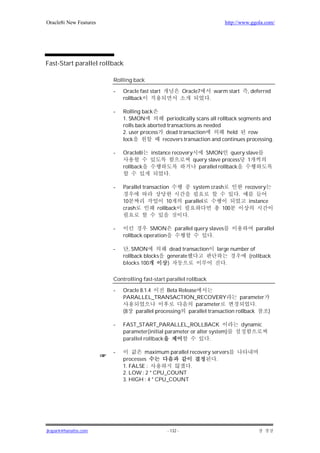 Oracle8i New Features                                                           http://www.ggola.com/




Fast-Start parallel rollback

                        Rolling back

                        -   Oracle fast start              Oracle7         warm start      , deferred
                            rollback                                   .

                        -   Rolling back
                            1. SMON            periodically scans all rollback segments and
                            rolls back aborted transactions as needed
                            2. user process dead transaction              held    row
                            lock             recovers transaction and continues processing.

                        -   Oracle8i    instance recovery             SMON query slave
                                                                 query slave process 1
                            rollback                               parallel rollback
                                                 .

                        -   Parallel transaction                 system crash             recovery
                                                                                     .
                            10                 10           parallel                       instance
                            crash          rollback                           100
                                                             .

                        -              SMON          parallel query slaves                    parallel
                            rollback operation                        .

                        -     , SMON              dead transaction          large number of
                            rollback blocks      generate                               (rollback
                            blocks 100           )                              .

                        Controlling fast-start parallel rollback

                        -   Oracle 8.1.4    Beta Release
                            PARALLEL_TRANSACTION_RECOVERY                 parameter
                                                        parameter                .
                            (8 parallel processing parallel transaction rollback    )

                        -   FAST_START_PARALLEL_ROLLBACK                                 dynamic
                            parameter(initial parameter or alter system)
                            parallel rollback                    .

                        -           maximum parallel recovery servers
                            processes                           .
                            1. FALSE :               .
                            2. LOW : 2 * CPU_COUNT
                            3. HIGH : 4 * CPU_COUNT




jkspark@hanafos.com                              - 132 -
 