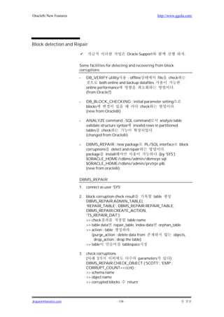 Oracle8i New Features                                                     http://www.ggola.com/




Block detection and Repair

                                                         Oracle Support                    .


                        Some facilities for detecting and recovering from block
                        corruptions

                        -    DB_VERIFY utility        : offline           file   check
                                     both online and backup datafiles
                             online performance                                    .
                             (from Oracle7)

                        -    DB_BLOCK_CHECKING : initial parameter setting
                             blocks                   check                .
                             (new from Oracle8i)

                        -    ANALYZE command : SQL command             analyze table
                             validate structure syntax invalid rows in partitioned
                             tables check                         .
                             (changed from Oracle8i)

                        -    DBMS_REPAIR : new package     PL/SQL interface              block
                             corruptions detect and repair           .
                             package    install                 . (by ‘SYS’)
                             $ORACLE_HOME/rdbms/admin/dbmsrpr.sql
                             $ORACLE_HOME/rdbms/admin/prvtrpr.plb
                             (new from oracle8i)

                        DBMS_REPAIR
                        1.   connect as user ‘SYS’

                        2.   block corruption check result          table
                             DBMS_REPAIR.ADMIN_TABLE(
                             ‘REPAIR_TABLE’, DBMS_REPAIR.REPAIR_TABLE,
                             DBMS_REPAIR.CREATE_ACTION,
                             ’TS_REPAIR_DAT’);
                             >> check                 table name
                             >> table data repair_table, index data    orphan_table
                             >> action : table          .
                                (purge_action : delete data from               objects,
                                 drop_action : drop the table)
                             >> table             tablespace

                        3.   check corruptions
                             (     3                    parameters  )
                             DBMS_REPAIR.CHECK_OBJECT (‘SCOTT’, ’EMP’,
                             CORRUPT_COUNT=>:ccnt) ;
                             >> schema name
                             >> object name
                             >> corrupted blocks return




jkspark@hanafos.com                            - 134 -
 