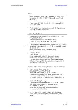 Oracle8i New Features                                                    http://www.ggola.com/




                        Others

                        -    initial parameter DB_BLOCK_CHECKING=TRUE block
                             corruption              ORA-1578 error trace files
                             dump        .

                        -    Performance                                  reading
                             check              .

                        -    Analyze table valid structure command             partitioned
                             tables   invalid rows check

                        Making Objects Usable

                        -    DBMS_REPAIR.FIX_CORRUPT_BLOCKS(’SCOTT’, ‘EMP’,
                             FIX_COUNT=>:fcnt)
                             software corruption        block mark
                             (                 REPAIR_TABLE     )

                        -    DBMS_REPAIR.SKIP_CORRUPT_BLOCKS(’SCOTT’, ‘EMP) ;
                             corruption marked blocks          data  read
                                           .
                             (DBA_TABLES        SKIP_CORRUPT )

                        -    Skipping blocks ?
                             1. inaccessible
                             2. marked blocks point            indexes corrupt
                             3. referential integrity constraints may be violated
                                disable and re-enable constraints to identify violations
                             4. freelist corrupt         dbms_repair.rebuild_freelists
                                    freelist initialize      .

                        Checking index entries pointing to rows in corrupt data blocks

                        1.   check            table
                             DBMS_REPAIR.ADMIN_TABLES(
                             ’ORPHAN_TAB’, DBMS_REPAIR.ORPHAN,
                             DBMS_REPAIR.CREATE_ACTION’, ‘TS_REPAIR_IND’) ;
                             >> corrupt data       table >> index data check
                             >> table        >> table              tablespace

                        2.   check index for orphan keys
                             DBMS_REPAIR.DUMP_ORPHAN_KEYS(‘SCOTT’, ‘EMP’,
                             ORPHAN_TABLE_NAME=>’ORPHAN_TAB’,
                             KEY_COUNT=> :kcnt) ;
                             >> schema name >> object name >> table name
                             >> number of keys identified

                        3.            table      corrupt index         rebuild
                             select index_name from orphan_tab where table_name =
                             ‘EMP’ ;




jkspark@hanafos.com                             - 135 -
 