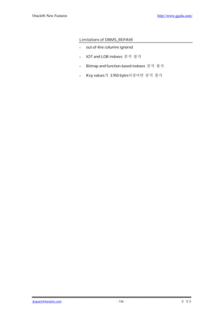 Oracle8i New Features                                           http://www.ggola.com/




                        Limitations of DBMS_REPAIR
                        -   out-of-line columns ignored

                        -   IOT and LOB indexes

                        -   Bitmap and function-based indexes

                        -   Key values   3,950 bytes




jkspark@hanafos.com                          - 136 -
 