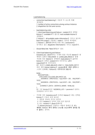 Oracle8i New Features                                                     http://www.ggola.com/




                        Load balancing

                        -    connection load balancing
                                       .
                             1. number of active connections among various instances
                             2. dispatchers for the same service

                        -    load balancing order
                             1. client load balancing and failover : random
                             listener available                 next available listener
                                        .
                             2. listener all available nodes information
                             least CPU usage                nodes                       .
                             3. listener (MTS             )             connection
                                              dispatcher information              route     .

                        -    Oracle Meta link “Note:75712.1”

                        1.   Client load balancing and failover
                             tnsnames.ora : client                              listener
                                              FAILOVER       LOAD_BALANCE
                                           listener           . load_balance on
                             listener            random                   off
                             sequential                  .
                             CF.          LOAD_BALACE=ON             FAILOVER=OFF
                                        listener address random          1
                                                failover                      .

                             NIS8I =
                               (DESCRIPTION =
                                 (FAILOVER=on) (LOAD_BALANCE=on)
                                    (ADDRESS = (PROTOCOL = tcp) (HOST = 203….106) (PORT =
                             1521))
                                    (ADDRESS = (PROTOCOL = tcp) (HOST = 203….104) (PORT =
                             1521))
                                  (CONNECT_DATA = (SERVICE_NAME = NIS8I_A))
                             )
                             CF.       Version      “ADDRESS_LIST =” parameter
                                                  .

                        -                     tnanames.ora           listener
                             listener
                               1.
                               2.         instance
                               3.         instance down
                                  , listener process
                                        failover             error    return
                                                   .




jkspark@hanafos.com                             - 138 -
 