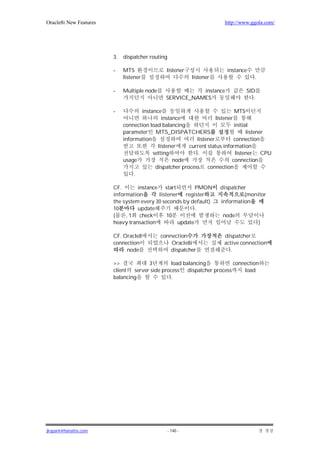 Oracle8i New Features                                                   http://www.ggola.com/




                        3.   dispatcher routing

                        -    MTS               listener                  instance
                             listener                       listener                .

                        -    Multiple node                instance               SID
                                               SERVICE_NAMES                        .

                        -           instance                                 MTS
                                             instance               listener
                             connection load balancing                       initial
                             parameter MTS_DISPATCHERS                             listener
                             information                   listener          connection
                                           listener     current status information
                                         setting            .                 listener CPU
                             usage                node                      connection
                                          dispatcher process connection
                                  .

                        CF.       instance start         PMON          dispatcher
                        information       listener register                     (monitor
                        the system every 30 seconds by default)        information
                        10        update                 .
                        (    , 1 check        10                       node
                        heavy transaction         update                                )

                        CF. Oracle8          connection                 dispatcher
                        connection               Oracle8i               active connection
                             node                dispatcher                .

                        >>            3        load balancing          connection
                        client  server side process dispatcher process     load
                        balancing               .




jkspark@hanafos.com                               - 140 -
 