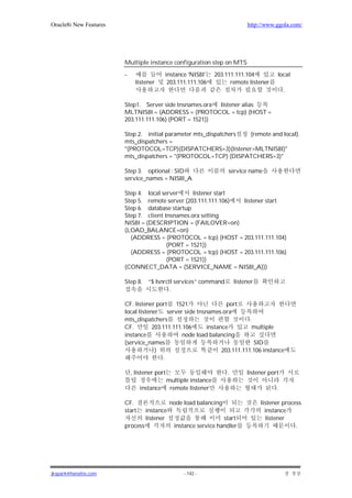 Oracle8i New Features                                                        http://www.ggola.com/




                        Multiple instance configuration step on MTS

                        -                 instance 'NIS8I'    203.111.111.104            local
                              listener     203.111.111.106          remote listener
                                                                                             .

                        Step1. Server side tnsnames.ora listener alias
                        MLTNIS8I = (ADDRESS = (PROTOCOL = tcp) (HOST =
                        203.111.111.106) (PORT = 1521))

                        Step 2. initial parameter mts_dispatchers (remote and local).
                        mts_dispatchers =
                        "(PROTOCOL=TCP)(DISPATCHERS=3)(listener=MLTNIS8I)"
                        mts_dispatchers = "(PROTOCOL=TCP) (DISPATCHERS=3)"

                        Step 3. optional : SID                      service name
                        service_names = NIS8I_A

                        Step 4. local server     listener start
                        Step 5. remote server (203.111.111.106) listener start
                        Step 6. database startup
                        Step 7. client tnsnames.ora setting
                        NIS8I = (DESCRIPTION = (FAILOVER=on)
                        (LOAD_BALANCE=on)
                          (ADDRESS = (PROTOCOL = tcp) (HOST = 203.111.111.104)
                                        (PORT = 1521))
                          (ADDRESS = (PROTOCOL = tcp) (HOST = 203.111.111.106)
                                        (PORT = 1521))
                        (CONNECT_DATA = (SERVICE_NAME = NIS8I_A)))

                        Step 8.    “$ lsnrctl services” command         listener
                                            .

                        CF. listener port 1521                  port
                        local listener server side tnsnames.ora
                        mts_dispatchers                                  .
                        CF.         203.111.111.106     instance          multiple
                        instance               node load balancing
                        (service_names                                     SID
                                     )                        203.111.111.106 instance
                                        .

                            , listener port                         .        listener port
                                         multiple instance
                                instance remote listener                                 .

                        CF.                   node load balancing                  listener process
                        start     instance                                           instance
                                  listener                        start               listener
                        process                instance service handler                          .




jkspark@hanafos.com                                - 142 -
 