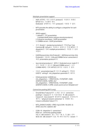 Oracle8i New Features                                                  http://www.ggola.com/




                        Multiple presentation support

                        -   IIOP, HTTP                      protocol
                            MTS                         .
                            Dedicated                       protocol                  .

                        -   MTS provides the ability to configure a dispatcher for each
                            presentation.

                        -   JAVA support :
                            1. default TTC presentation
                               ( standard Net8 clients and java stored procedures)
                            2. Enterprise Java Beans : GIOP presentation
                            3. CORBA servers : GIOP presentation

                        -        Oracle standard presentation TTC(Two Task
                            Common)    default                       MTS
                            dispatcher      multiple presentation
                                   .

                        -   GIOP(General Inter-Orb Protocol) IIOP(Internet Inter-Orb
                            Protocol)             EJB and CORBA Server connections
                                 presentation protocol    .

                        -   Java stored procedures   MTS Dedicated server mode
                                                    EJB and CORBA server
                            CORBA IIOP             MTS                      .

                        -           presentation layer        setting           TTC
                            GIOP     setting mts_dispatchers parameter                .

                        -   Initial parameter init$SID.ora
                            mts_dispatchers = “(PROTOCOL=TCP)(PORT=1820)
                            (DISPATCHERS=1)(PRE=ttc)"
                            mts_dispatchers = "(PROTOCOL=TCP)(PORT=2332)
                            (DISPATCHERS=1) (PRE=oracle.aurora.server.SGiopServer)"

                        Connection pooling (MTS only)

                        -   Oracle8 New Features                      connection
                            pooling    resource                     idle session
                            resource new session                resource
                                    “physical network connection”
                            resource utilization feature  .

                        -   MTS_DISPATCHERS=”(PRO=tcp) (CON=10) (DIS=3)
                            (POO=on) (TIC=3)(SESS=30)”

                        -   CON=10 : dispatcher connection
                            POO=on : connection pooling enable
                            TIC=3 : idle session           * 10          , 30
                            SESS=30 : idle session                              session




jkspark@hanafos.com                           - 143 -
 