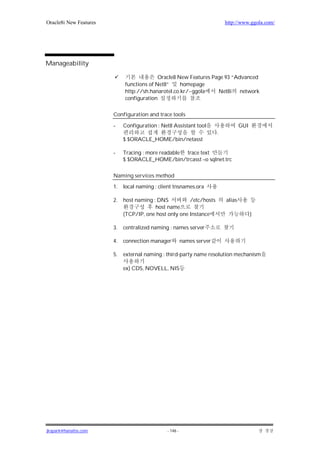 Oracle8i New Features                                                       http://www.ggola.com/




Manageability

                                           Oracle8 New Features Page 93 “Advanced
                             functions of Net8”     homepage
                             http://sh.hanarotel.co.kr/~ggola     Net8i    network
                             configuration

                        Configuration and trace tools

                        -    Configuration : Net8 Assistant tool                    GUI
                                                                        .
                             $ $ORACLE_HOME/bin/netasst

                        -    Tracing : more readable trace text
                             $ $ORACLE_HOME/bin/trcasst –o sqlnet.trc

                        Naming services method

                        1.   local naming : client tnsnames.ora

                        2.   host naming : DNS          /etc/hosts          alias
                                          host name
                             (TCP/IP, one host only one Instance                          )

                        3.   centralized naming : names server

                        4.   connection manager          names server

                        5.   external naming : third-party name resolution mechanism

                             ex) CDS, NOVELL, NIS




jkspark@hanafos.com                            - 146 -
 