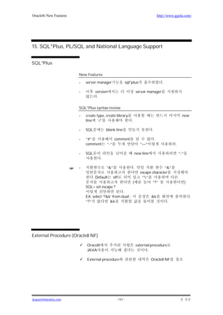 Oracle8i New Features                                                                    http://www.ggola.com/




15. SQL*Plus, PL/SQL and National Language Support


SQL*Plus

                        New Features

                        -   server manager                  sql*plus                        .

                        -          version                              server manager
                                    .

                        SQL*Plus syntax review

                        -   create type, create library                                                   new
                            line ‘/’                            .

                        -   SQL           blank line                             .

                        -   “#”                 comment                              .
                            comment       “-“                             “—“                       .

                        -   SQL                                     new line                            “-“
                                      .

                        -                 “&”                       .                   “&”
                                                                          escape character
                                  . Default     off                        “”
                                                                (                “?”                          )
                            SQL> set escape ?
                                                   .
                            EX. select ‘?&k’ from dual ;                        &k                                .
                            “?”            &k                                                   .




External Procedure (Oracle8 NF)

                            Orace8i                                     external procedure
                            JAVA                                               .

                            External procedure                                  Oracle8 NF




jkspark@hanafos.com                               - 147 -
 