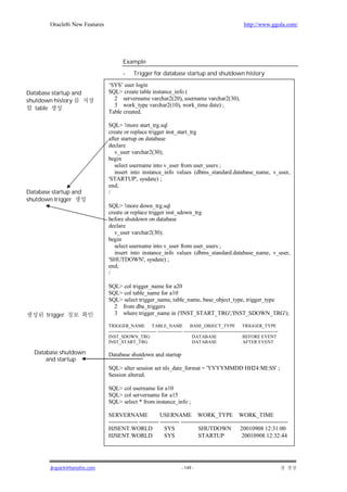 Oracle8i New Features                                                                                          http://www.ggola.com/




                                         Example
                                         -      Trigger for database startup and shutdown history
                                ‘SYS’ user login
Database startup and            SQL> create table instance_info (
shutdown history                  2 servername varchar2(20), username varchar2(30),
                                  3 work_type varchar2(10), work_time date) ;
   table
                                Table created.

                                SQL> !more start_trg.sql
                                create or replace trigger inst_start_trg
                                after startup on database
                                declare
                                   v_user varchar2(30);
                                begin
                                   select username into v_user from user_users ;
                                   insert into instance_info values (dbms_standard.database_name, v_user,
                                'STARTUP', sysdate) ;
                                end;
Database startup and            /
shutdown trigger
                                SQL> !more down_trg.sql
                                create or replace trigger inst_sdown_trg
                                before shutdown on database
                                declare
                                   v_user varchar2(30);
                                begin
                                   select username into v_user from user_users ;
                                   insert into instance_info values (dbms_standard.database_name, v_user,
                                'SHUTDOWN', sysdate) ;
                                end;
                                /

                                SQL> col trigger_name for a20
                                SQL> col table_name for a10
                                SQL> select trigger_name, table_name, base_object_type, trigger_type
                                  2 from dba_triggers
       trigger                    3 where trigger_name in ('INST_START_TRG','INST_SDOWN_TRG');

                                TRIGGER_NAME TABLE_NAME                              BASE_OBJECT_TYPE TRIGGER_TYPE
                                -------------------- ---------- ---------------- -------------------------------------------------------------
                                INST_SDOWN_TRG                                        DATABASE                         BEFORE EVENT
                                INST_START_TRG                                        DATABASE                         AFTER EVENT

  Database shutdown             Database shutdown and startup
      and startup
                                SQL> alter session set nls_date_format = 'YYYYMMDD HH24:MI:SS' ;
                                Session altered.

                                SQL> col username for a10
                                SQL> col servername for a15
                                SQL> select * from instance_info ;

                                SERVERNAME                 USERNAME WORK_TYPE WORK_TIME
                                --------------- ---------- ---------- -------------------------------------------------------
                                HJSENT.WORLD                 SYS               SHUTDOWN 20010908 12:31:00
                                HJSENT.WORLD                 SYS               STARTUP               20010908 12:32:44




        jkspark@hanafos.com                                                    - 149 -
 