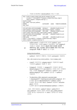 Oracle8i New Features                                                                                 http://www.ggola.com/




                                 -                                     stored outline                             .

                      SQL> create or replace outline emp_join for category cat_emp
                               on select /*+ FULL(DEPT) */ d.dname, e.ename from emp e, dept d
                               where e.deptno = d.deptno order by 1, 2 ;
                      Outline created.
                      SQL> select * from user_outlines ;
                      NAME                                              CATEGORY USED TIMESTA VERSION
                      SQL_TEXT
                      ----------------------------------------------------------------------------------------------------------------
                      SYS_OUTLINE_0107311031050000 DEFAULT                                   UNUSED 31Jul01 8.1.6.2.0
                      select d.dname, e.ename from emp e, dept d where e.deptno = d.deptno
                      SYS_OUTLINE_0107311026420001 CAT_EMP                                   UNUSED 31Jul01 8.1.6.2.0
                      select e.ename, d.loc from emp e, dept d where e.deptno = d.deptno
                      SYS_OUTLINE_0107311024590000 CAT_EMP                                   UNUSED 31Jul01 8.1.6.2.0
                      select * from user_outlines
                      EMP_JOIN                                           CAT_EMP             UNUSED 31Jul01 8.1.6.2.0
                      select /*+ FULL(DEPT) */ d.dname, e.ename from emp e, dept d
                      where e.deptno = d.deptno order by 1, 2

                                 -     outline name                                              outline        sys
                                                                              name                    .           category
                                                                 .

                                       category                                                       .


                                 Using stored outlines

                                 -     outline                                                  command                          .

                                 SQL> alter session set use_stored_outlines = true or category_name ;

                                 -     create                            category name                                true
                                                      outline                         .

                                 -     Category                 category
                                       default category       text match                                                             .
                                           ,         category      match                          outline
                                       default category        outline                                   outline
                                                .

                                 -     To determine a SQL statement’s execution plan
                                       1. shared pool     matching text and outline category
                                       2. 1             data dictionary    outline query
                                       3. 2                   SQL outline                execution
                                       plan           .
                                       4. 2             normal methods(non-outline)              .

                                 -     ,                              outline        hints     outline
                                 user_outlines                                               user_outline_hints
                                                                                     view
                                           .




jkspark@hanafos.com                                                  - 15 -
 