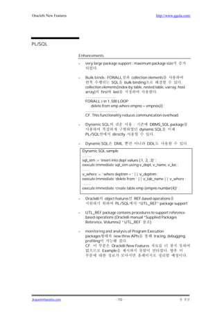Oracle8i New Features                                                    http://www.ggola.com/




PL/SQL

                        Enhancements

                        -    very large package support : maximum package size
                                    .

                        -    Bulk binds : FORALL         collection elements
                                             SQL bulk binding                           .
                             collection elements(index-by table, nested table, varray, host
                             array) first last                           .
                             ……………………
                             FORALL i in 1..500 LOOP
                                 delete from emp where empno = empnos(i) ;
                             ……………………..
                             CF. This functionality reduces communication overhead.

                        -    Dynamic SQL                   :        DBMS_SQL package
                                                               dynamic SQL
                             PL/SQL          directly                .

                        -    Dynamic SQL      DML                  DDL                        .
                            Dynamic SQL sample
                            ……..
                            sql_stm := ‘insert into dept values (:1, :2, :3)’ ;
                            execute immediate sql_stm using v_dept, v_name, v_loc ;
                            ……
                            v_where := ‘ where deptnm = ‘ || v_deptnm ;
                            execute immediate ‘delete from ‘ || v_tab_name || v_where ;
                            …….
                            execute immediate ‘create table emp (empno number(4))’ ;

                        -    Oracle8i    object features   REF-based operations
                                                PL/SQL       “UTL_REF” package support

                        -    UTL_REF package contains procedures to support reference-
                             based operations (Oracle8i manual “Supplied Packages
                             Reference, Volumne2 “ UTL_REF        )

                        -    monitoring and analysis of Program Execution
                             packages       new three APIs         tracing, debugging,
                             profiling              .
                             CF.           Oracle8i New Features
                                       Example                              .
                                                                                              .




jkspark@hanafos.com                             - 152 -
 