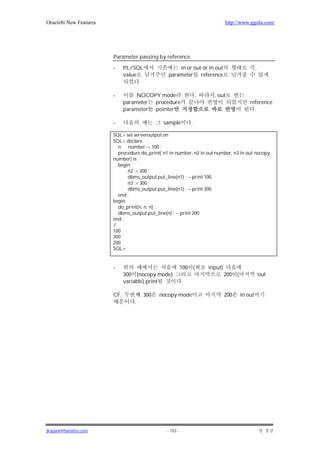 Oracle8i New Features                                                          http://www.ggola.com/




                        Parameter passing by reference

                        -     PL/SQL                in or out or in out                         ,
                              value             parameter reference
                                    .

                        -          NOCOPY mode                    .     , out
                              parameter procedure                                          reference
                              parameter pointer                                              .

                        -                     sample          .

                        SQL> set serveroutput on
                        SQL> declare
                          n number := 100 ;
                          procedure do_print( n1 in number, n2 in out number, n3 in out nocopy
                        number) is
                          begin
                              n2 := 200 ;
                              dbms_output.put_line(n1) ; -- print 100
                              n3 := 300 ;
                              dbms_output.put_line(n1) ; -- print 300
                          end ;
                        begin
                          do_print(n, n, n) ;
                          dbms_output.put_line(n) ; -- print 200
                        end ;
                        /
                        100
                        300
                        200
                        SQL>


                        -                                 100 (       input)
                              300 (nocopy mode)                                200 (                out
                              variable) print             .

                        CF.           300   nocopy mode                        200     in out
                                  .




jkspark@hanafos.com                             - 153 -
 