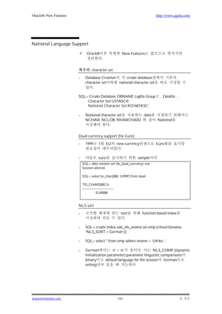 Oracle8i New Features                                                             http://www.ggola.com/




National Language Support

                                Oracle8                         New Features
                                              .


                                    character set

                        -     Database Creation     , create database
                              character set     national character set
                                  .

                        SQL> Create Database DBNAME Logfile Group 1… Datafile…
                            Character Set US7ASCII
                            National Character Set KO1601KSC ;

                        -     National character set  data
                              NCHAR, NCLOB, NVARCHAR2                             National
                                            .


                        Dual currency support (for Euro)

                        -     1999        1       EU       new currency           Euro
                                                             .

                        -                 euro                          sample    .
                            SQL> alter session set nls_dual_currency=eur;
                            Session altered.

                            SQL> select to_char(888, 'U999') from dual ;

                            TO_CHAR(888,'U
                            ----------------------------
                                        EUR888


                        NLS sort

                        -                                      sort       function based index
                                                                 .

                        -     SQL> create index xak_nls_ename on emp (nlssort(ename,
                              ‘NLS_SORT = German’)) ;

                        -     SQL> select * from emp where ename > ‘Ulrike’ ;

                        -     German            ‘z’ < ‘ä’         .      NLS_COMP (dynamic
                              initialization parameter) parameter linguistic comparisons
                              binary        default language for the session German
                              setting                         .




jkspark@hanafos.com                                        - 154 -
 
